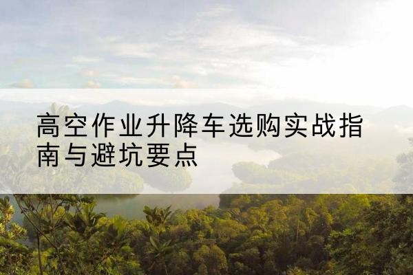清河升降车怎么选-高空作业升降车选购实战指南与避坑要点