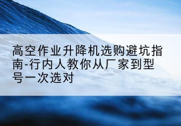 清河升降平台厂家-高空作业升降机选购避坑指南-行内人教你从厂家到型号一次选对