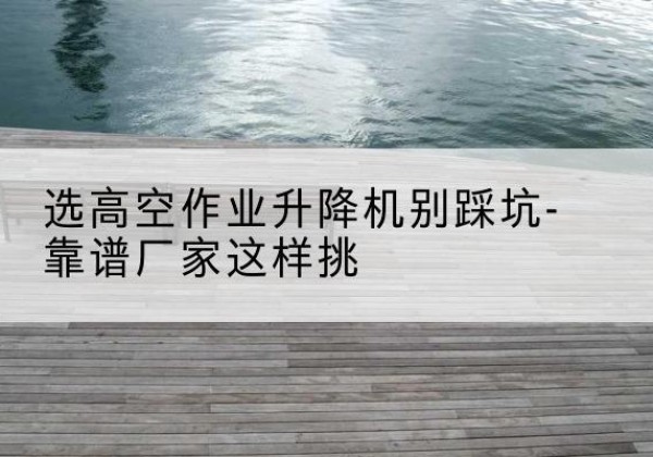 清河剪叉式升降机厂家-选高空作业升降机别踩坑-靠谱厂家这样挑