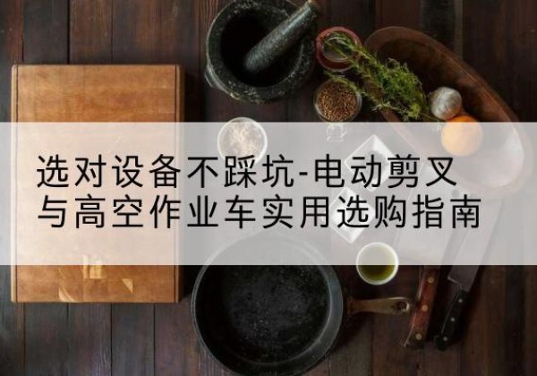 清河电动剪叉升降平台怎么选-选对设备不踩坑-电动剪叉与高空作业车实用选购指南