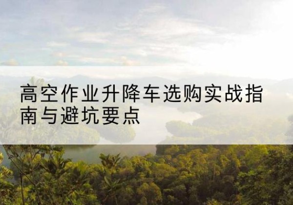 清河升降车怎么选-高空作业升降车选购实战指南与避坑要点
