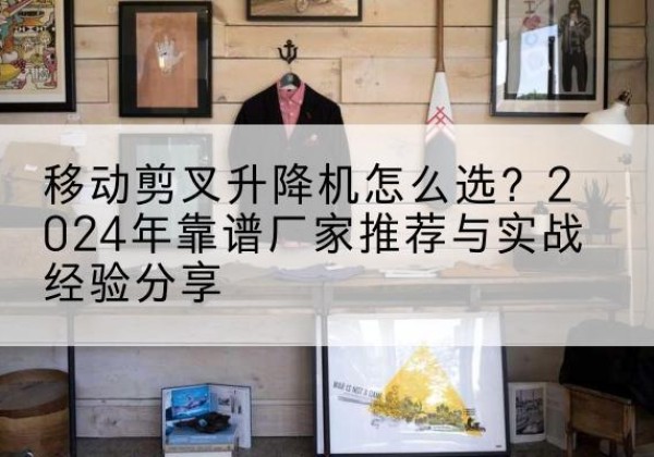 清河升降平台厂家推荐-移动剪叉升降机怎么选？2024年靠谱厂家推荐与实战经验分享