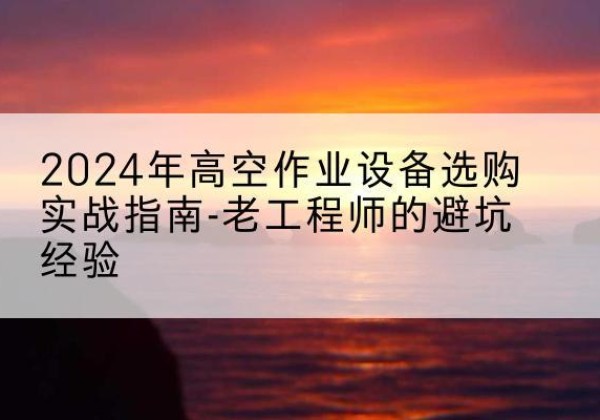清河高空作业升降机厂家推荐-2024年高空作业设备选购实战指南-老工程师的避坑经验