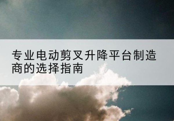 清河电动剪叉升降平台厂家-专业电动剪叉升降平台制造商的选择指南